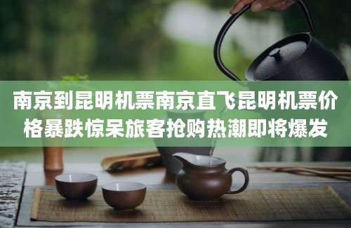 南京到昆明机票南京直飞昆明机票价格暴跌惊呆旅客抢购热潮即将爆发