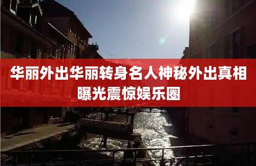 华丽外出华丽转身名人神秘外出真相曝光震惊娱乐圈