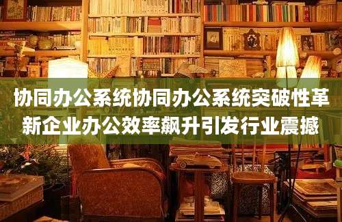 协同办公系统协同办公系统突破性革新企业办公效率飙升引发行业震撼