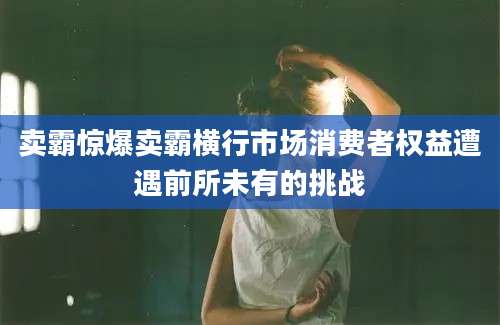 卖霸惊爆卖霸横行市场消费者权益遭遇前所未有的挑战