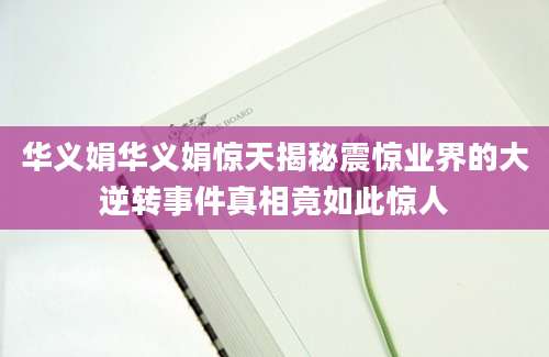 华义娟华义娟惊天揭秘震惊业界的大逆转事件真相竟如此惊人