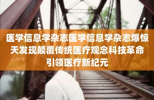 医学信息学杂志医学信息学杂志爆惊天发现颠覆传统医疗观念科技革命引领医疗新纪元
