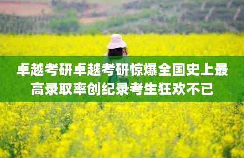 卓越考研卓越考研惊爆全国史上最高录取率创纪录考生狂欢不已