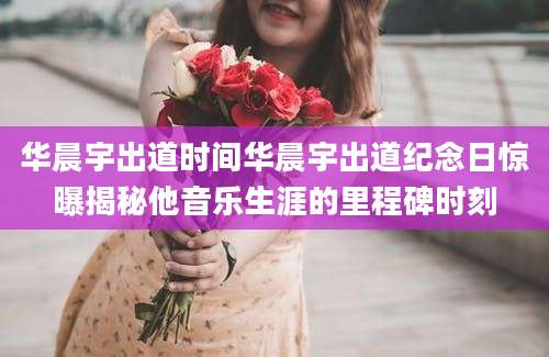 华晨宇出道时间华晨宇出道纪念日惊曝揭秘他音乐生涯的里程碑时刻
