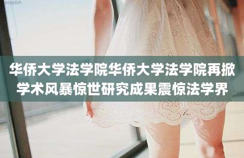 华侨大学法学院华侨大学法学院再掀学术风暴惊世研究成果震惊法学界