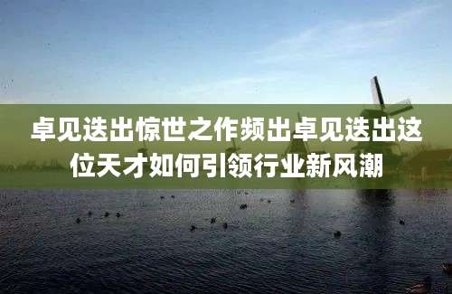 卓见迭出惊世之作频出卓见迭出这位天才如何引领行业新风潮