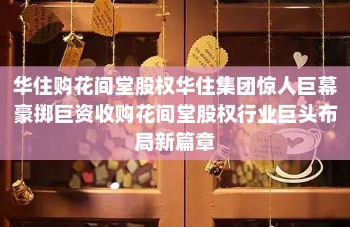 华住购花间堂股权华住集团惊人巨幕豪掷巨资收购花间堂股权行业巨头布局新篇章