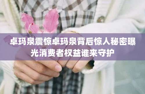 卓玛泉震惊卓玛泉背后惊人秘密曝光消费者权益谁来守护