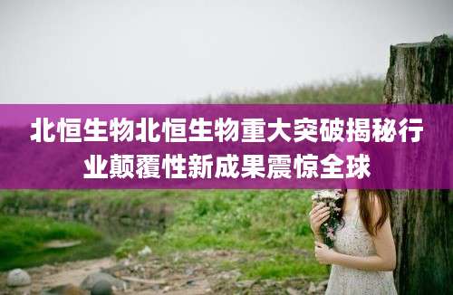 北恒生物北恒生物重大突破揭秘行业颠覆性新成果震惊全球
