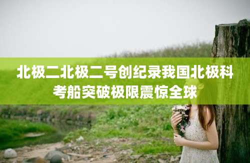 北极二北极二号创纪录我国北极科考船突破极限震惊全球
