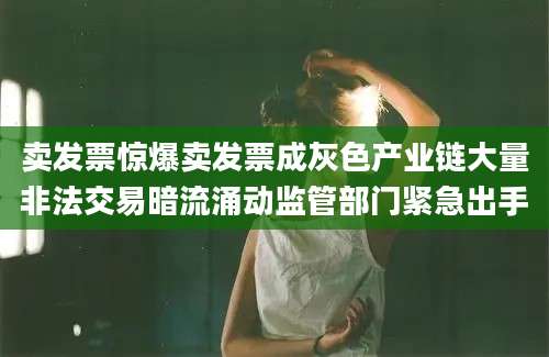 卖发票惊爆卖发票成灰色产业链大量非法交易暗流涌动监管部门紧急出手