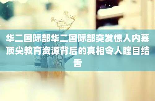 华二国际部华二国际部突发惊人内幕顶尖教育资源背后的真相令人瞠目结舌
