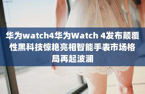 华为watch4华为Watch 4发布颠覆性黑科技惊艳亮相智能手表市场格局再起波澜