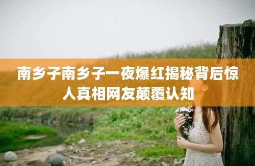 南乡子南乡子一夜爆红揭秘背后惊人真相网友颠覆认知