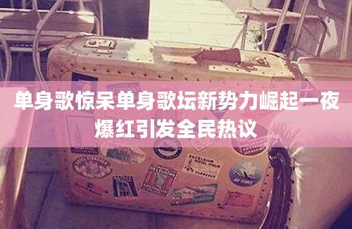 单身歌惊呆单身歌坛新势力崛起一夜爆红引发全民热议