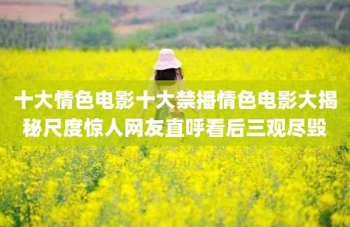 十大情色电影十大禁播情色电影大揭秘尺度惊人网友直呼看后三观尽毁