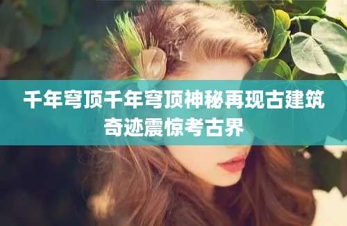 千年穹顶千年穹顶神秘再现古建筑奇迹震惊考古界