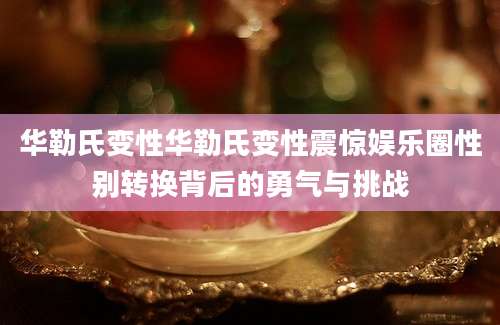 华勒氏变性华勒氏变性震惊娱乐圈性别转换背后的勇气与挑战