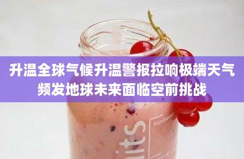 升温全球气候升温警报拉响极端天气频发地球未来面临空前挑战