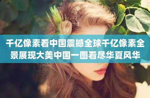 千亿像素看中国震撼全球千亿像素全景展现大美中国一图看尽华夏风华