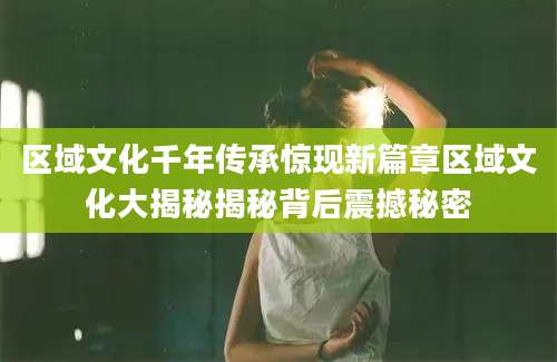 区域文化千年传承惊现新篇章区域文化大揭秘揭秘背后震撼秘密