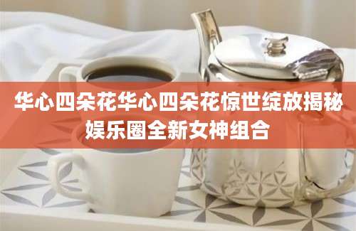 华心四朵花华心四朵花惊世绽放揭秘娱乐圈全新女神组合