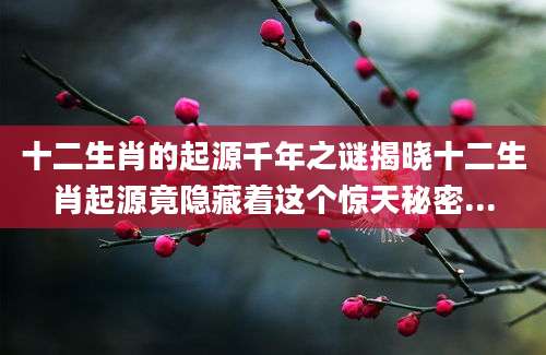 十二生肖的起源千年之谜揭晓十二生肖起源竟隐藏着这个惊天秘密...