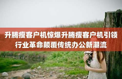 升腾瘦客户机惊爆升腾瘦客户机引领行业革命颠覆传统办公新潮流