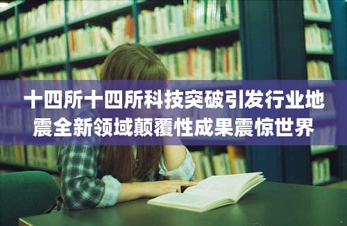 十四所十四所科技突破引发行业地震全新领域颠覆性成果震惊世界
