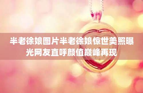 半老徐娘图片半老徐娘惊世美照曝光网友直呼颜值巅峰再现