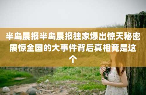 半岛晨报半岛晨报独家爆出惊天秘密震惊全国的大事件背后真相竟是这个