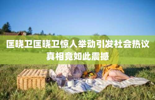 匡晓卫匡晓卫惊人举动引发社会热议真相竟如此震撼