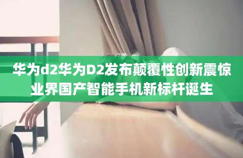 华为d2华为D2发布颠覆性创新震惊业界国产智能手机新标杆诞生