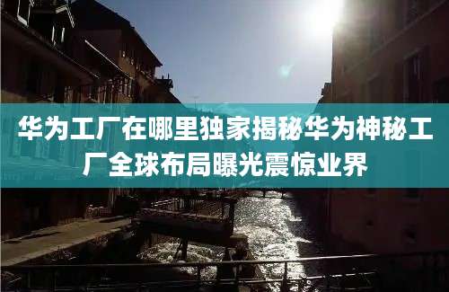 华为工厂在哪里独家揭秘华为神秘工厂全球布局曝光震惊业界