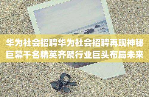 华为社会招聘华为社会招聘再现神秘巨幕千名精英齐聚行业巨头布局未来