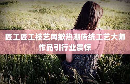 匠工匠工技艺再掀热潮传统工艺大师作品引行业震惊