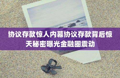 协议存款惊人内幕协议存款背后惊天秘密曝光金融圈震动