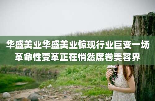 华盛美业华盛美业惊现行业巨变一场革命性变革正在悄然席卷美容界