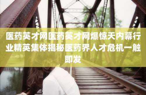 医药英才网医药英才网爆惊天内幕行业精英集体揭秘医药界人才危机一触即发