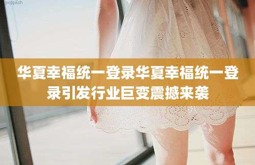 华夏幸福统一登录华夏幸福统一登录引发行业巨变震撼来袭