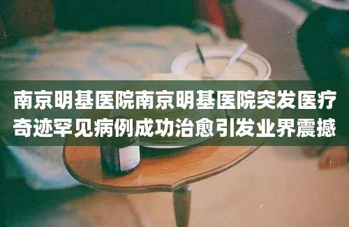 南京明基医院南京明基医院突发医疗奇迹罕见病例成功治愈引发业界震撼