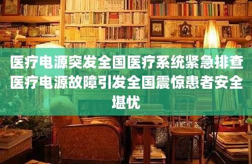医疗电源突发全国医疗系统紧急排查医疗电源故障引发全国震惊患者安全堪忧