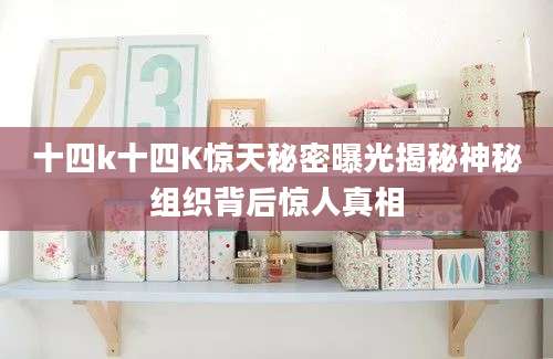 十四k十四K惊天秘密曝光揭秘神秘组织背后惊人真相