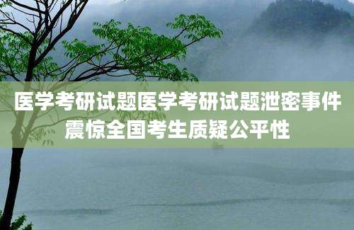 医学考研试题医学考研试题泄密事件震惊全国考生质疑公平性