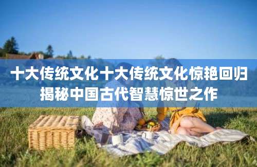 十大传统文化十大传统文化惊艳回归揭秘中国古代智慧惊世之作