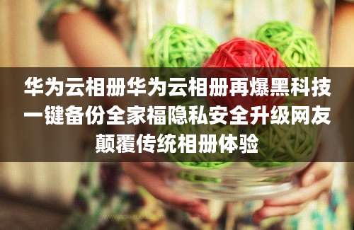 华为云相册华为云相册再爆黑科技一键备份全家福隐私安全升级网友颠覆传统相册体验