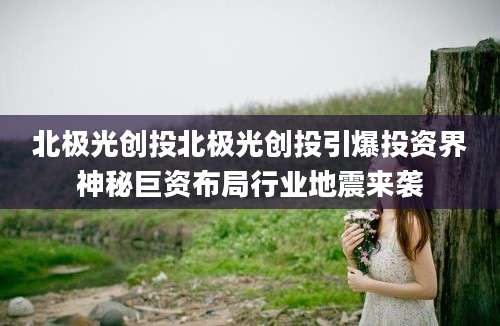 北极光创投北极光创投引爆投资界神秘巨资布局行业地震来袭