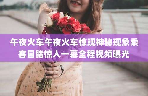 午夜火车午夜火车惊现神秘现象乘客目睹惊人一幕全程视频曝光