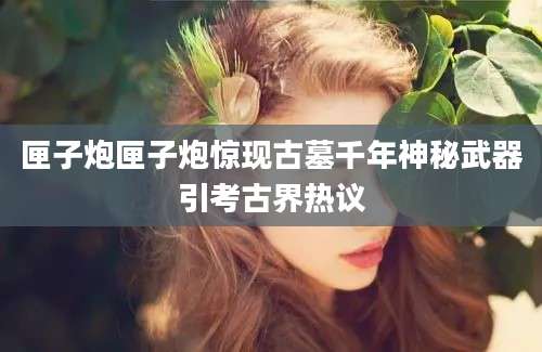 匣子炮匣子炮惊现古墓千年神秘武器引考古界热议