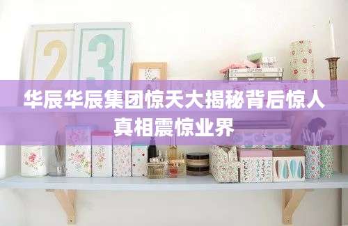 华辰华辰集团惊天大揭秘背后惊人真相震惊业界